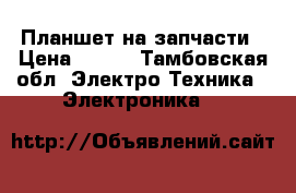 Планшет на запчасти › Цена ­ 500 - Тамбовская обл. Электро-Техника » Электроника   